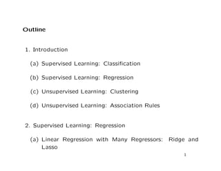 Outline
1. Introduction
(a) Supervised Learning: Classiﬁcation
(b) Supervised Learning: Regression
(c) Unsupervised Learning: Clustering
(d) Unsupervised Learning: Association Rules
2. Supervised Learning: Regression
(a) Linear Regression with Many Regressors: Ridge and
Lasso
1
 