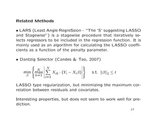 Related Methods
• LARS (Least Angle RegreSsion - “The ‘S’ suggesting LASSO
and Stagewise”) is a stagewise procedure that iteratively se-
lects regressors to be included in the regression function. It is
mainly used as an algorithm for calculating the LASSO coeﬃ-
cients as a function of the penalty parameter.
• Dantzig Selector (Candes & Tao, 2007)
min
β



K
max
k=1
N
i=1
Xik · (Yi − Xiβ)



s.t. β 1 ≤ t
LASSO type regularization, but minimizing the maximum cor-
relation between residuals and covariates.
Interesting properties, but does not seem to work well for pre-
diction.
17
 