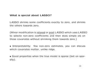 What is special about LASSO?
LASSO shrinks some coeﬃcients exactly to zero, and shrinks
the others towards zero.
(Minor modiﬁcation is relaxed or post LASSO which uses LASSO
to selecte non-zero coeﬃcients and then does simple ols on
those covariates without shrinking them towards zero.)
• Interpretability: few non-zero estimates, you can discuss
which covariates matter, unlike ridge.
• Good properties when the true model is sparse (bet on spar-
sity).
19
 
