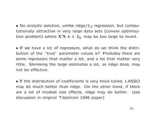 • No analytic solution, unlike ridge/L2 regression, but compu-
tationally attractive in very large data sets (convex optimiza-
tion problem) where X X + λ · IK may be too large to invert.
• If we have a lot of regressors, what do we think the distri-
bution of the “true” parameter values is? Probably there are
some regressors that matter a lot, and a lot that matter very
little. Shrinking the large estimates a lot, as ridge does, may
not be eﬀective.
• If the distribution of coeﬃcients is very thick-tailed, LASSO
may do much better than ridge. On the other hand, if there
are a lot of modest size eﬀects, ridge may do better. (see
discussion in original Tibshirani 1996 paper)
20
 