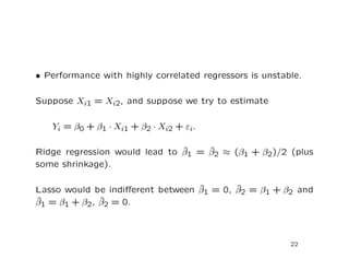 • Performance with highly correlated regressors is unstable.
Suppose Xi1 = Xi2, and suppose we try to estimate
Yi = β0 + β1 · Xi1 + β2 · Xi2 + εi.
Ridge regression would lead to ˆβ1 = ˆβ2 ≈ (β1 + β2)/2 (plus
some shrinkage).
Lasso would be indiﬀerent between ˆβ1 = 0, ˆβ2 = β1 + β2 and
ˆβ1 = β1 + β2, ˆβ2 = 0.
22
 
