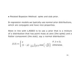 • Related Bayesian Method: spike and slab prior.
In regression models we typically use normal prior distributions,
which are conjugate and have nice properties.
More in line with LASSO is to use a prior that is a mixture
of a distribution that has point mass at zero (the spike) and a
ﬂatter component (the slab), say a normal distribution:
f(β) =



p if β = 0,
(1 − p) · 1
(2πτ2)K/2 exp −β β
2τ2 otherwise.
24
 