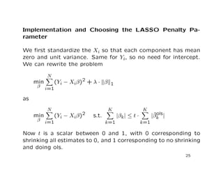 Implementation and Choosing the LASSO Penalty Pa-
rameter
We ﬁrst standardize the Xi so that each component has mean
zero and unit variance. Same for Yi, so no need for intercept.
We can rewrite the problem
min
β
N
i=1
(Yi − Xiβ)2
+ λ · β 1
as
min
β
N
i=1
(Yi − Xiβ)2 s.t.
K
k=1
|βk| ≤ t ·
K
k=1
|ˆβols
k |
Now t is a scalar between 0 and 1, with 0 corresponding to
shrinking all estimates to 0, and 1 corresponding to no shrinking
and doing ols.
25
 