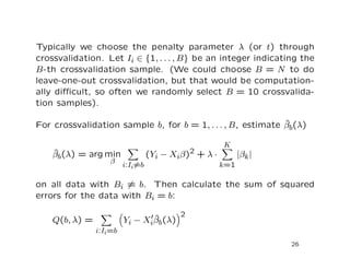 Typically we choose the penalty parameter λ (or t) through
crossvalidation. Let Ii ∈ {1, . . . , B} be an integer indicating the
B-th crossvalidation sample. (We could choose B = N to do
leave-one-out crossvalidation, but that would be computation-
ally diﬃcult, so often we randomly select B = 10 crossvalida-
tion samples).
For crossvalidation sample b, for b = 1, . . . , B, estimate ˆβb(λ)
ˆβb(λ) = arg min
β
i:Ii=b
(Yi − Xiβ)2 + λ ·
K
k=1
|βk|
on all data with Bi = b. Then calculate the sum of squared
errors for the data with Bi = b:
Q(b, λ) =
i:Ii=b
Yi − Xi
ˆβb(λ)
2
26
 