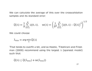We can calculate the average of this over the crossvalidation
samples and its standard error:
Q(λ) =
1
B
B
b=1
Q(b, λ), se(λ) =


1
B2
B
b=1
Q(b, λ) − Q(λ)
2


1/2
We could choose
ˆλmin = arg min
λ
Q(λ)
That tends to overﬁt a bit, and so Hastie, Tibshirani and Fried-
man (2009) recommend using the largest λ (sparsest model)
such that
Q(λ) ≤ Q(ˆλmin) + se(ˆλmin))
27
 