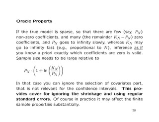 Oracle Property
If the true model is sparse, so that there are few (say, PN)
non-zero coeﬃcients, and many (the remainder KN − PN) zero
coeﬃcients, and PN goes to inﬁnity slowly, whereas KN may
go to inﬁnity fast (e.g., proportional to N), inference as if
you know a priori exactly which coeﬃcients are zero is valid.
Sample size needs to be large relative to
PN · 1 + ln
KN
PN
In that case you can ignore the selection of covariates part,
that is not relevant for the conﬁdence intervals. This pro-
vides cover for ignoring the shrinkage and using regular
standard errors. Of course in practice it may aﬀect the ﬁnite
sample properties substantially.
28
 