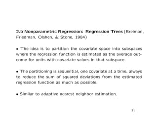 2.b Nonparametric Regression: Regression Trees (Breiman,
Friedman, Olshen, & Stone, 1984)
• The idea is to partition the covariate space into subspaces
where the regression function is estimated as the average out-
come for units with covariate values in that subspace.
• The partitioning is sequential, one covariate at a time, always
to reduce the sum of squared deviations from the estimated
regression function as much as possible.
• Similar to adaptive nearest neighbor estimation.
31
 