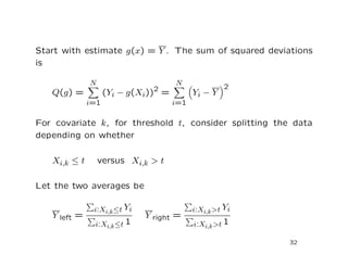 Start with estimate g(x) = Y . The sum of squared deviations
is
Q(g) =
N
i=1
(Yi − g(Xi))2
=
N
i=1
Yi − Y
2
For covariate k, for threshold t, consider splitting the data
depending on whether
Xi,k ≤ t versus Xi,k > t
Let the two averages be
Y left =
i:Xi,k≤t Yi
i:Xi,k≤t 1
Y right =
i:Xi,k>t Yi
i:Xi,k>t 1
32
 