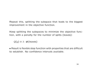 Repeat this, splitting the subspace that leads to the biggest
improvement in the objective function.
Keep splitting the subspaces to minimize the objective func-
tion, with a penalty for the number of splits (leaves):
Q(g) + λ · #(leaves)
• Result is ﬂexible step function with properties that are diﬃcult
to establish. No conﬁdence intervals available.
34
 