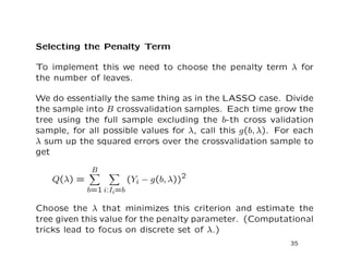 Selecting the Penalty Term
To implement this we need to choose the penalty term λ for
the number of leaves.
We do essentially the same thing as in the LASSO case. Divide
the sample into B crossvalidation samples. Each time grow the
tree using the full sample excluding the b-th cross validation
sample, for all possible values for λ, call this g(b, λ). For each
λ sum up the squared errors over the crossvalidation sample to
get
Q(λ) =
B
b=1 i:Ii=b
(Yi − g(b, λ))2
Choose the λ that minimizes this criterion and estimate the
tree given this value for the penalty parameter. (Computational
tricks lead to focus on discrete set of λ.)
35
 