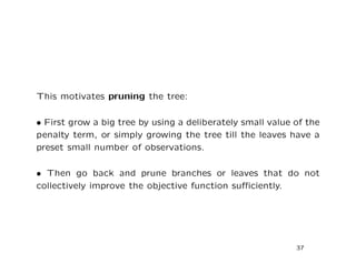 This motivates pruning the tree:
• First grow a big tree by using a deliberately small value of the
penalty term, or simply growing the tree till the leaves have a
preset small number of observations.
• Then go back and prune branches or leaves that do not
collectively improve the objective function suﬃciently.
37
 