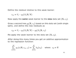 Deﬁne the residual relative to this weak learner:
ε1i = Yi − g1(Xi|X, Y)
Now apply the same weak learner to the new data set (X, ε1).
Grow a second tree g2(X, ε1) based on this data set (with single
split), and deﬁne the new residuals as
ε2i = Yi − g1(Xi|X, Y) − g2(Xi|X, ε1)
Re-apply the weak learner to the data set (X, ε2).
After doing this many times you get an additive approximation
to the regression function:
M
m=1
gm(x|X, εm−1) =
K
k=1
hk(xk) where ε0 = Y
41
 