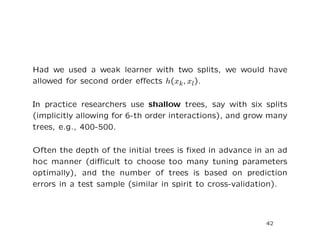 Had we used a weak learner with two splits, we would have
allowed for second order eﬀects h(xk, xl).
In practice researchers use shallow trees, say with six splits
(implicitly allowing for 6-th order interactions), and grow many
trees, e.g., 400-500.
Often the depth of the initial trees is ﬁxed in advance in an ad
hoc manner (diﬃcult to choose too many tuning parameters
optimally), and the number of trees is based on prediction
errors in a test sample (similar in spirit to cross-validation).
42
 