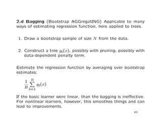 2.d Bagging (Bootstrap AGGregatING) Applicable to many
ways of estimating regression function, here applied to trees.
1. Draw a bootstrap sample of size N from the data.
2. Construct a tree gb(x), possibly with pruning, possibly with
data-dependent penalty term.
Estimate the regression function by averaging over bootstrap
estimates:
1
B
B
b=1
gb(x)
If the basic learner were linear, than the bagging is ineﬀective.
For nonlinear learners, however, this smoothes things and can
lead to improvements.
43
 