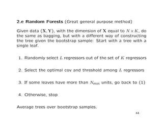 2.e Random Forests (Great general purpose method)
Given data (X, Y), with the dimension of X equal to N ×K, do
the same as bagging, but with a diﬀerent way of constructing
the tree given the bootstrap sample: Start with a tree with a
single leaf.
1. Randomly select L regressors out of the set of K regressors
2. Select the optimal cov and threshold among L regressors
3. If some leaves have more than Nmin units, go back to (1)
4. Otherwise, stop
Average trees over bootstrap samples.
44
 