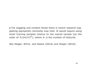 • For bagging and random forest there is recent research sug-
gesting asymptotic normality may hold. It would require using
small training samples relative to the overall sample (on the
order of N/(ln(N)K), where K is the number of features.
See Wager, Efron, and Hastie (2014) and Wager (2015).
45
 