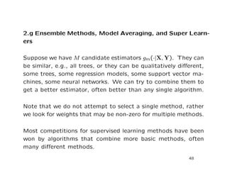 2.g Ensemble Methods, Model Averaging, and Super Learn-
ers
Suppose we have M candidate estimators gm(·|X, Y). They can
be similar, e.g., all trees, or they can be qualitatively diﬀerent,
some trees, some regression models, some support vector ma-
chines, some neural networks. We can try to combine them to
get a better estimator, often better than any single algorithm.
Note that we do not attempt to select a single method, rather
we look for weights that may be non-zero for multiple methods.
Most competitions for supervised learning methods have been
won by algorithms that combine more basic methods, often
many diﬀerent methods.
48
 