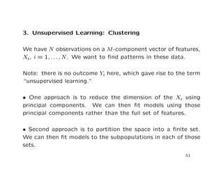 3. Unsupervised Learning: Clustering
We have N observations on a M-component vector of features,
Xi, i = 1, . . . , N. We want to ﬁnd patterns in these data.
Note: there is no outcome Yi here, which gave rise to the term
“unsupervised learning.”
• One approach is to reduce the dimension of the Xi using
principal components. We can then ﬁt models using those
principal components rather than the full set of features.
• Second approach is to partition the space into a ﬁnite set.
We can then ﬁt models to the subpopulations in each of those
sets.
51
 
