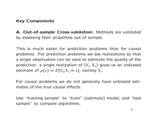 Key Components
A. Out-of-sample Cross-validation: Methods are validated
by assessing their properties out of sample.
This is much easier for prediction problems than for causal
problems. For prediction problems we see realizations so that
a single observation can be used to estimate the quality of the
prediction: a single realization of (Yi, Xi) gives us an unbiased
estimate of µ(x) = E[Yi|Xi = x], namely Yi.
For causal problems we do not generally have unbiased esti-
mates of the true causal eﬀects.
Use “training sample” to “train” (estimate) model, and “test
sample” to compare algorithms.
3
 
