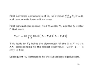 First normalize components of Xi, so average N
i=1 Xi/N = 0,
and components have unit variance.
First principal component: Find N-vector Y1 and the M vector
Γ that solve
Y1, Γ = arg min
Y1,Γ
trace (X − Y1Γ) (X − Y1Γ)
This leads to Y1 being the eigenvector of the N × N matrix
XX corresponding to the largest eigenvalue. Given Y, Γ is
easy to ﬁnd.
Subsequent Yk correspond to the subsequent eigenvectors.
53
 