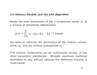 3.b Mixture Models and the EM Algorithm
Model the joint distribution of the L-component vector Xi as
a mixture of parametric distributions:
f(x) =
K
k=1
πk · fk(x; θk) fk(·; ·) known
We want to estimate the parameters of the mixture compo-
nents, θk, and the mixture probabilities πk.
The mixture components can be multivariate normal, of any
other parametric distribution. Straight maximum likelihood
estimation is very diﬃcult because the likelihood function is
multi-modal.
54
 