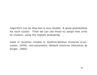 Algorithm can be slow but is very reliable. It gives probabilities
for each cluster. Then we can use those to assign new units
to clusters, using the highest probability.
Used in duration models in Gamma-Weibull mixtures (Lan-
caster, 1979), non-parametric Weibull mixtures (Heckman &
Singer, 1984).
56
 