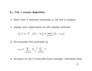 3.c The k-means Algorithm
1. Start with k arbitrary centroids cm for the k clusters.
2. Assign each observation to the nearest centroid:
Ii = m if Xi − cm = min
m =1
Xi − cm
3. Re-calculate the centroids as
cm =
i:Ii=m
Xi
i:Ii=m
1
4. Go back to (2) if centroids have changed, otherwise stop.
57
 