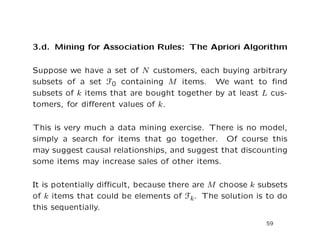 3.d. Mining for Association Rules: The Apriori Algorithm
Suppose we have a set of N customers, each buying arbitrary
subsets of a set F0 containing M items. We want to ﬁnd
subsets of k items that are bought together by at least L cus-
tomers, for diﬀerent values of k.
This is very much a data mining exercise. There is no model,
simply a search for items that go together. Of course this
may suggest causal relationships, and suggest that discounting
some items may increase sales of other items.
It is potentially diﬃcult, because there are M choose k subsets
of k items that could be elements of Fk. The solution is to do
this sequentially.
59
 
