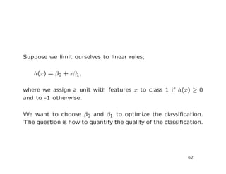Suppose we limit ourselves to linear rules,
h(x) = β0 + xβ1,
where we assign a unit with features x to class 1 if h(x) ≥ 0
and to -1 otherwise.
We want to choose β0 and β1 to optimize the classiﬁcation.
The question is how to quantify the quality of the classiﬁcation.
62
 