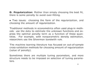 B. Regularization: Rather than simply choosing the best ﬁt,
there is some penalty to avoid over-ﬁtting.
• Two issues: choosing the form of the regularization, and
choosing the amount of regularization.
Traditional methods in econometrics often used plug-in meth-
ods: use the data to estimate the unknown functions and ex-
press the optimal penalty term as a function of these quan-
tities. For example, with nonparametric density estimation,
researchers use the Silverman bandwith rule.
The machine learning literature has focused on out-of-sample
cross-validation methods for choosing amount of regularization
(value of penalty).
Sometimes there are multiple tuning parameters, and more
structure needs to be imposed on selection of tuning parame-
ters.
4
 