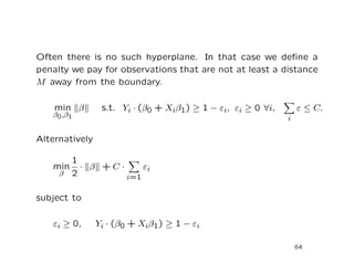 Often there is no such hyperplane. In that case we deﬁne a
penalty we pay for observations that are not at least a distance
M away from the boundary.
min
β0,β1
β s.t. Yi · (β0 + Xiβ1) ≥ 1 − εi, εi ≥ 0 ∀i,
i
ε ≤ C.
Alternatively
min
β
1
2
· β + C ·
i=1
εi
subject to
εi ≥ 0, Yi · (β0 + Xiβ1) ≥ 1 − εi
64
 