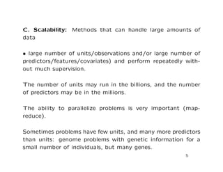 C. Scalability: Methods that can handle large amounts of
data
• large number of units/observations and/or large number of
predictors/features/covariates) and perform repeatedly with-
out much supervision.
The number of units may run in the billions, and the number
of predictors may be in the millions.
The ability to parallelize problems is very important (map-
reduce).
Sometimes problems have few units, and many more predictors
than units: genome problems with genetic information for a
small number of individuals, but many genes.
5
 