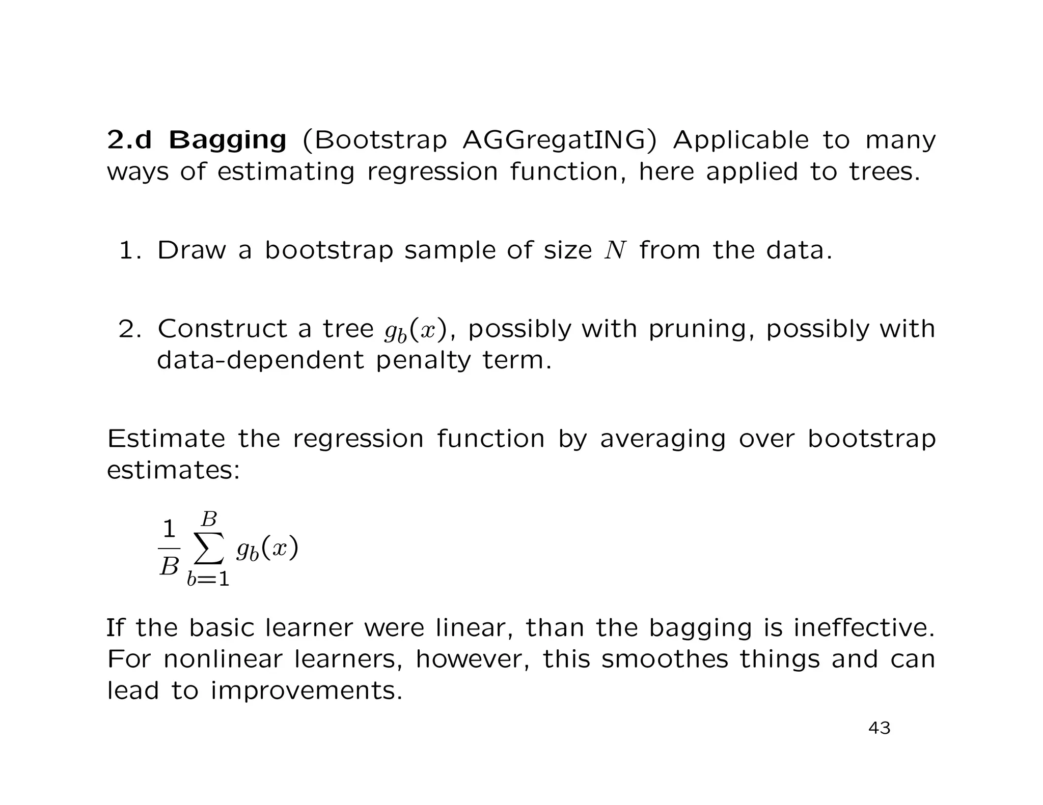 2.d Bagging (Bootstrap AGGregatING) Applicable to many
ways of estimating regression function, here applied to trees.
1. Draw a bootstrap sample of size N from the data.
2. Construct a tree gb(x), possibly with pruning, possibly with
data-dependent penalty term.
Estimate the regression function by averaging over bootstrap
estimates:
1
B
B
b=1
gb(x)
If the basic learner were linear, than the bagging is ineﬀective.
For nonlinear learners, however, this smoothes things and can
lead to improvements.
43
 