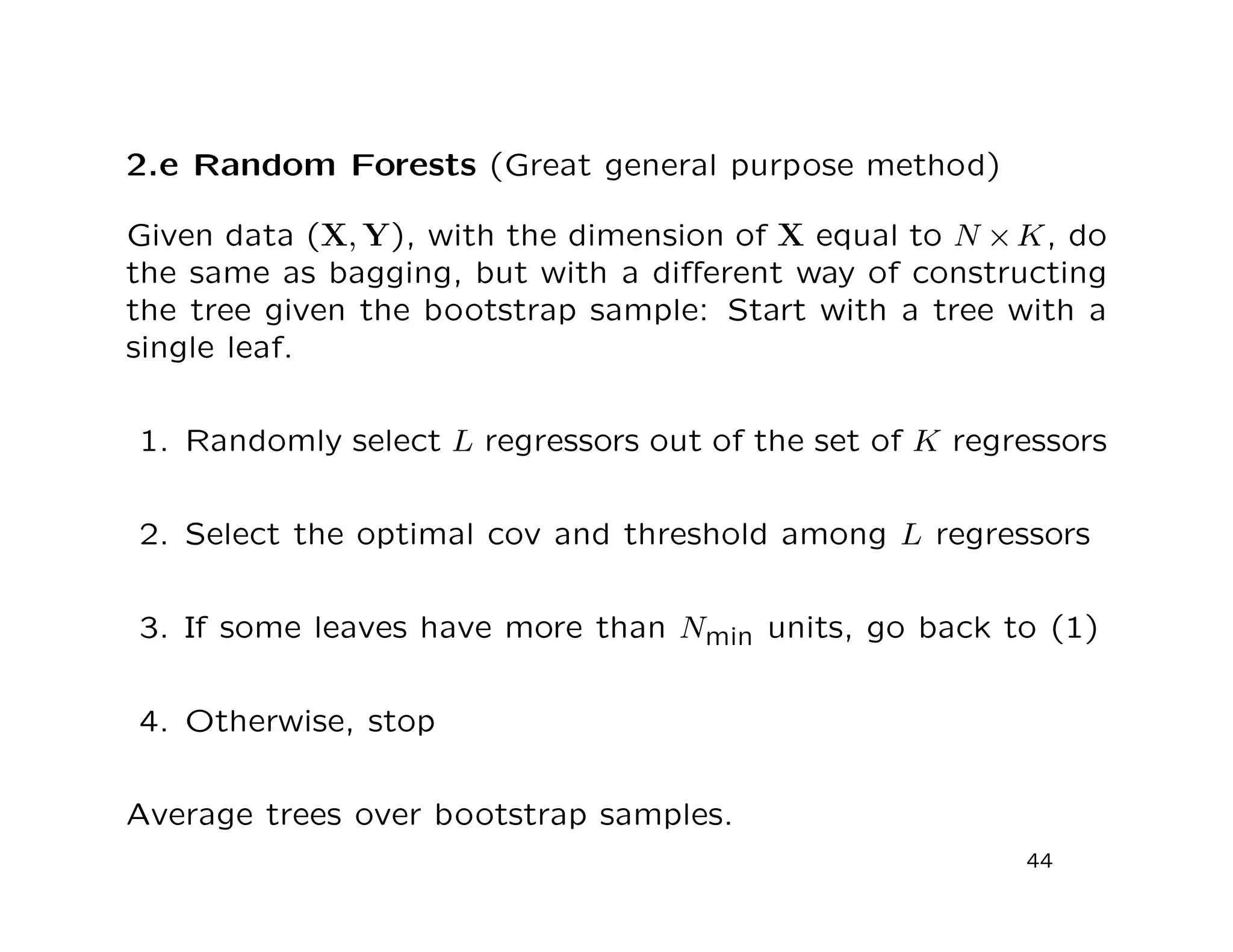 2.e Random Forests (Great general purpose method)
Given data (X, Y), with the dimension of X equal to N ×K, do
the same as bagging, but with a diﬀerent way of constructing
the tree given the bootstrap sample: Start with a tree with a
single leaf.
1. Randomly select L regressors out of the set of K regressors
2. Select the optimal cov and threshold among L regressors
3. If some leaves have more than Nmin units, go back to (1)
4. Otherwise, stop
Average trees over bootstrap samples.
44
 