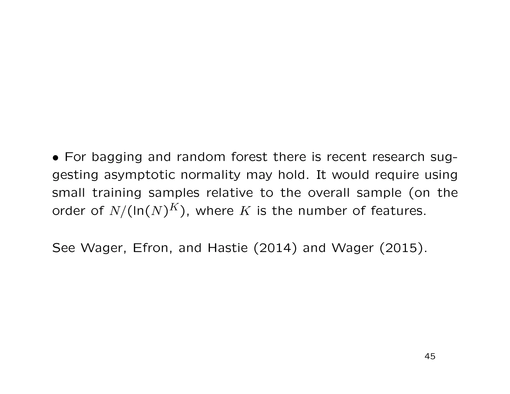 • For bagging and random forest there is recent research sug-
gesting asymptotic normality may hold. It would require using
small training samples relative to the overall sample (on the
order of N/(ln(N)K), where K is the number of features.
See Wager, Efron, and Hastie (2014) and Wager (2015).
45
 