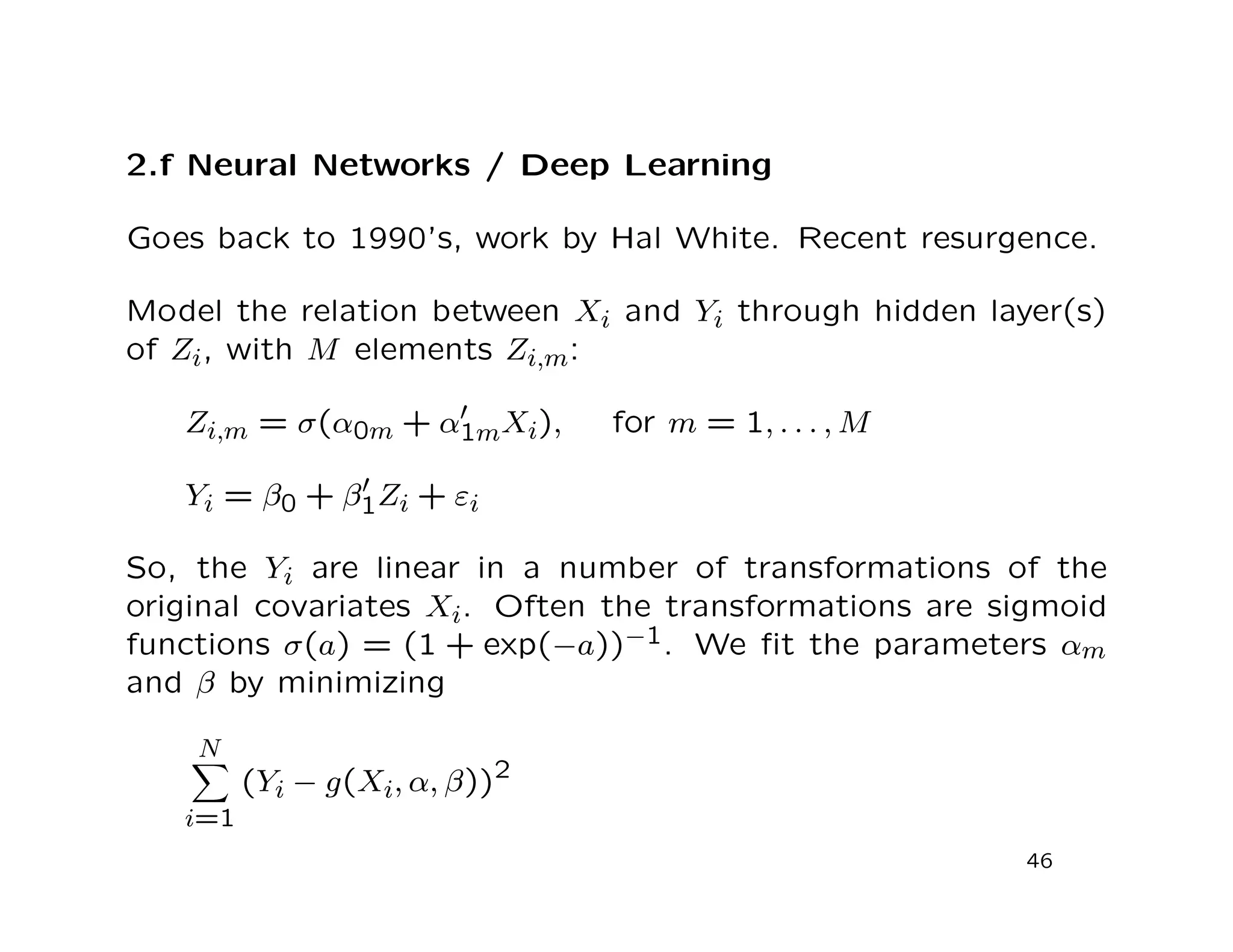 2.f Neural Networks / Deep Learning
Goes back to 1990’s, work by Hal White. Recent resurgence.
Model the relation between Xi and Yi through hidden layer(s)
of Zi, with M elements Zi,m:
Zi,m = σ(α0m + α1mXi), for m = 1, . . . , M
Yi = β0 + β1Zi + εi
So, the Yi are linear in a number of transformations of the
original covariates Xi. Often the transformations are sigmoid
functions σ(a) = (1 + exp(−a))−1. We ﬁt the parameters αm
and β by minimizing
N
i=1
(Yi − g(Xi, α, β))2
46
 