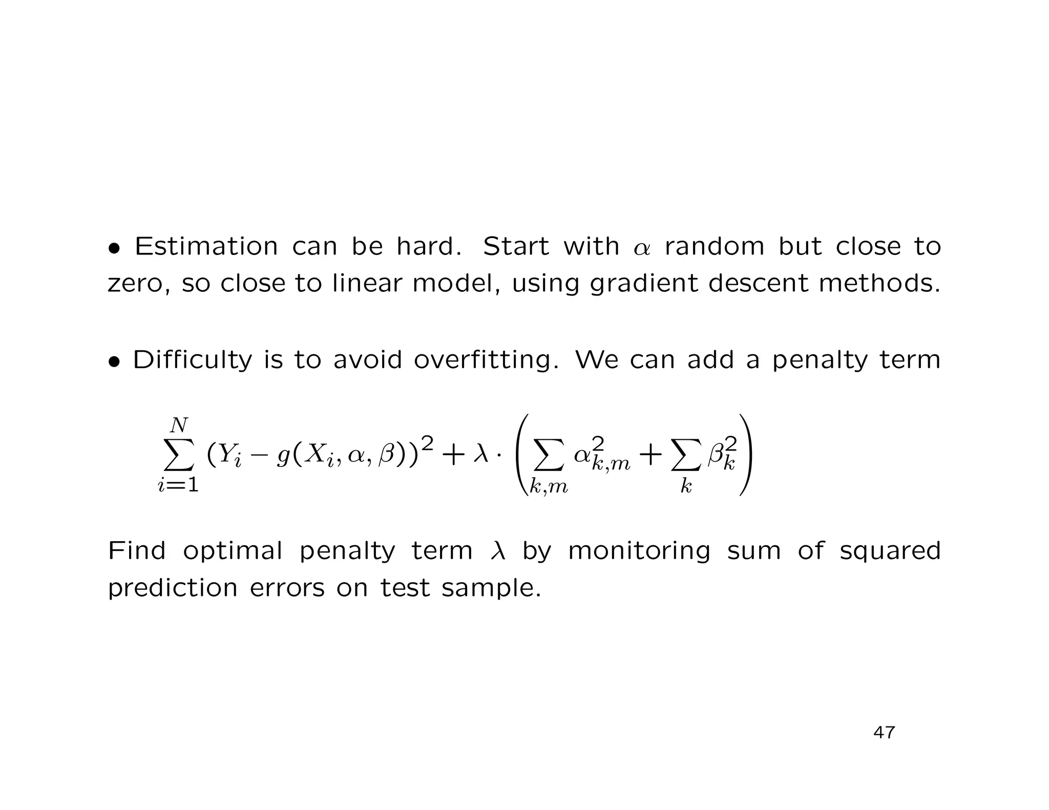 • Estimation can be hard. Start with α random but close to
zero, so close to linear model, using gradient descent methods.
• Diﬃculty is to avoid overﬁtting. We can add a penalty term
N
i=1
(Yi − g(Xi, α, β))2
+ λ ·


k,m
α2
k,m +
k
β2
k


Find optimal penalty term λ by monitoring sum of squared
prediction errors on test sample.
47
 
