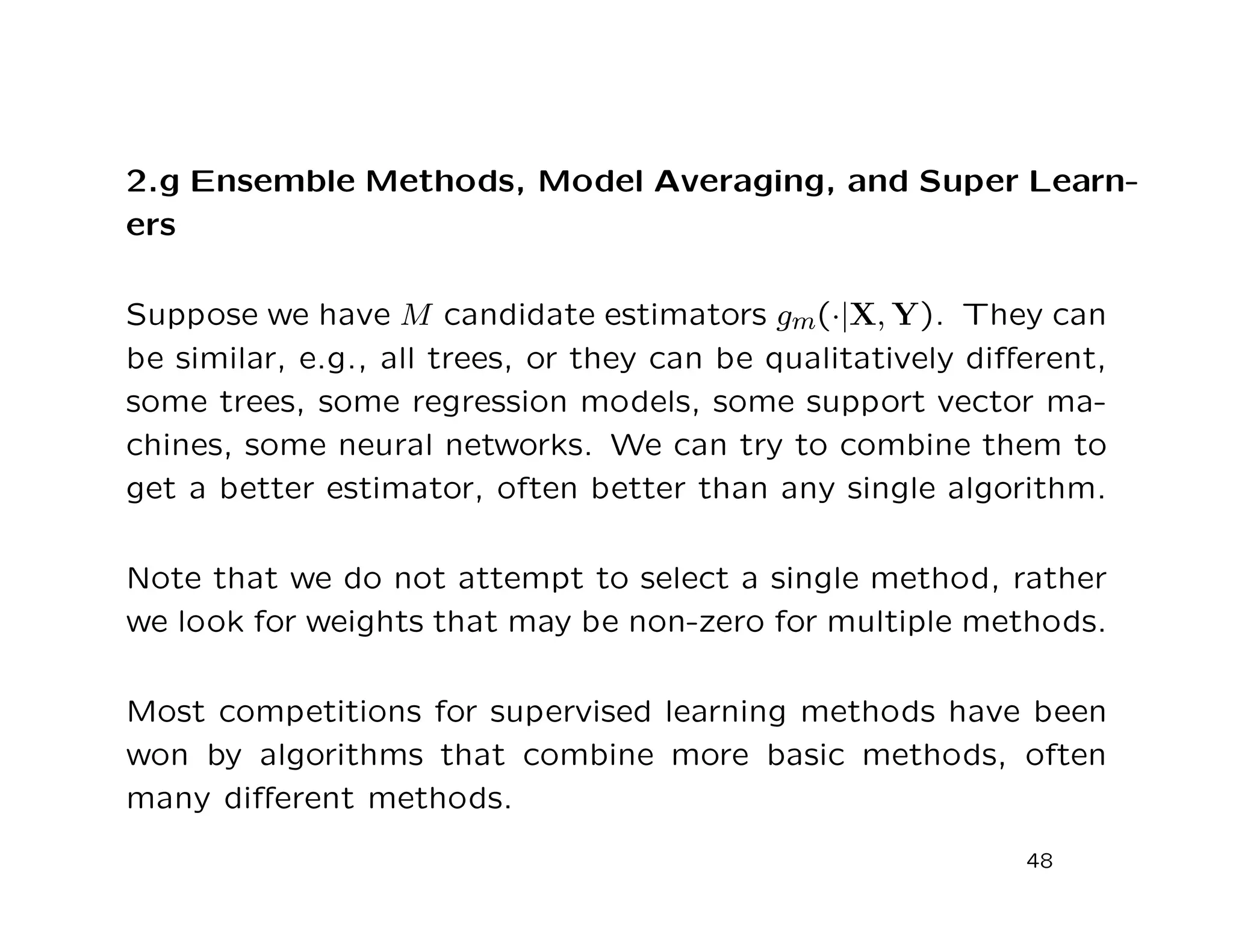2.g Ensemble Methods, Model Averaging, and Super Learn-
ers
Suppose we have M candidate estimators gm(·|X, Y). They can
be similar, e.g., all trees, or they can be qualitatively diﬀerent,
some trees, some regression models, some support vector ma-
chines, some neural networks. We can try to combine them to
get a better estimator, often better than any single algorithm.
Note that we do not attempt to select a single method, rather
we look for weights that may be non-zero for multiple methods.
Most competitions for supervised learning methods have been
won by algorithms that combine more basic methods, often
many diﬀerent methods.
48
 