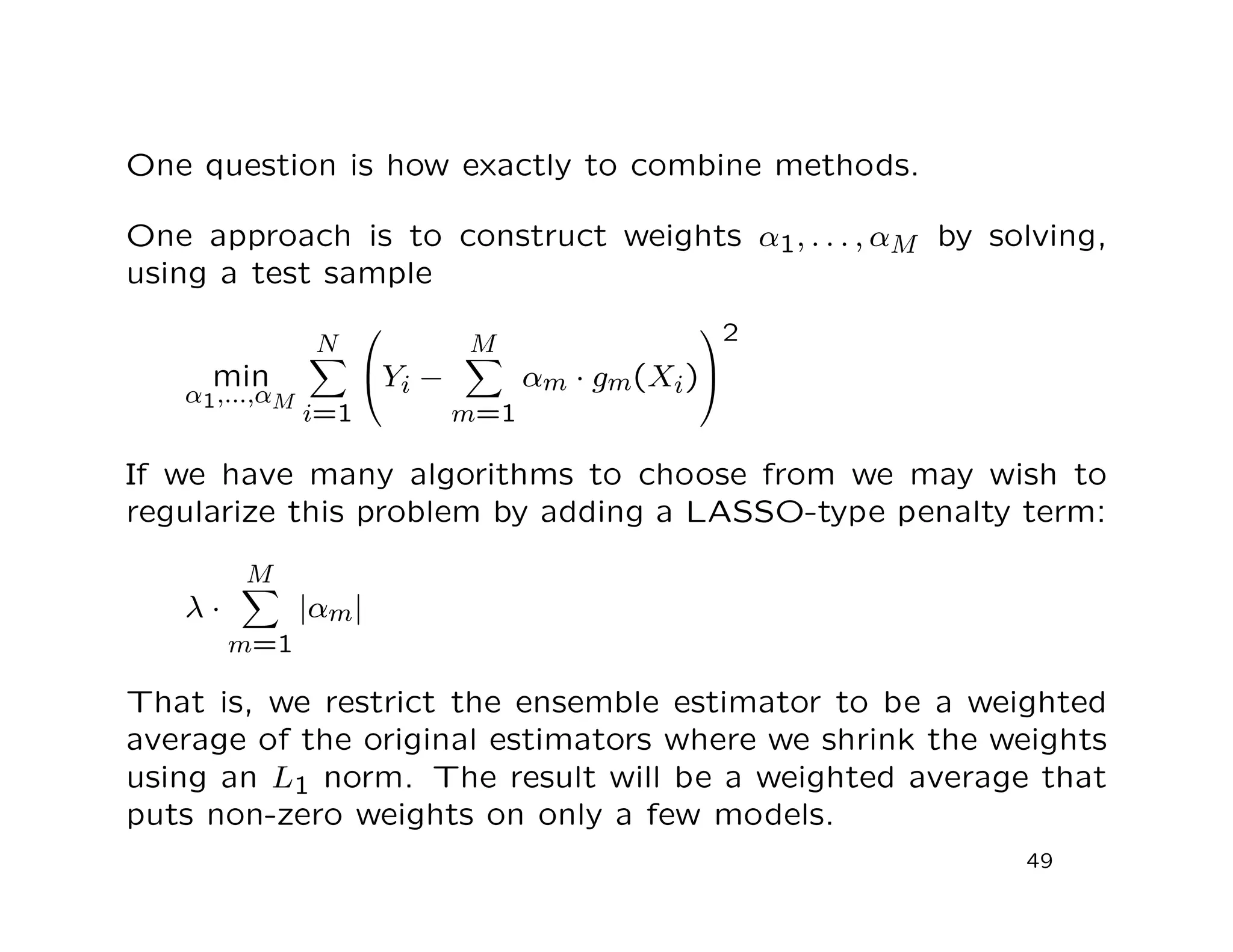 One question is how exactly to combine methods.
One approach is to construct weights α1, . . . , αM by solving,
using a test sample
min
α1,...,αM
N
i=1

Yi −
M
m=1
αm · gm(Xi)


2
If we have many algorithms to choose from we may wish to
regularize this problem by adding a LASSO-type penalty term:
λ ·
M
m=1
|αm|
That is, we restrict the ensemble estimator to be a weighted
average of the original estimators where we shrink the weights
using an L1 norm. The result will be a weighted average that
puts non-zero weights on only a few models.
49
 