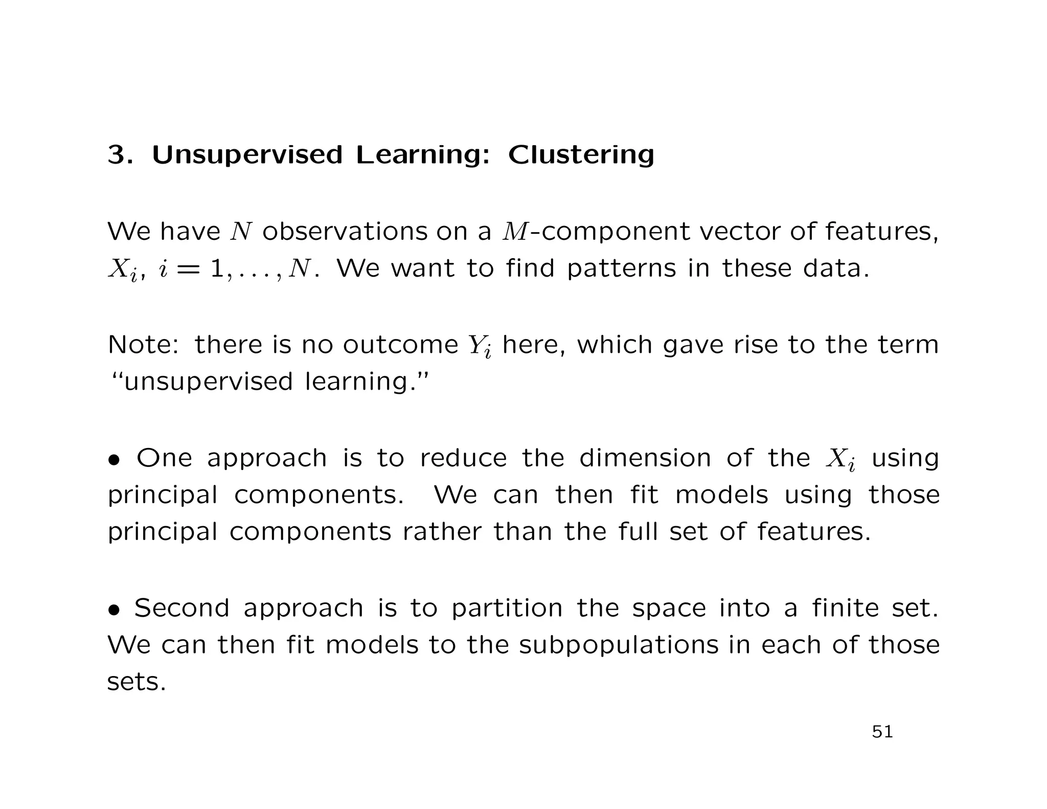 3. Unsupervised Learning: Clustering
We have N observations on a M-component vector of features,
Xi, i = 1, . . . , N. We want to ﬁnd patterns in these data.
Note: there is no outcome Yi here, which gave rise to the term
“unsupervised learning.”
• One approach is to reduce the dimension of the Xi using
principal components. We can then ﬁt models using those
principal components rather than the full set of features.
• Second approach is to partition the space into a ﬁnite set.
We can then ﬁt models to the subpopulations in each of those
sets.
51
 