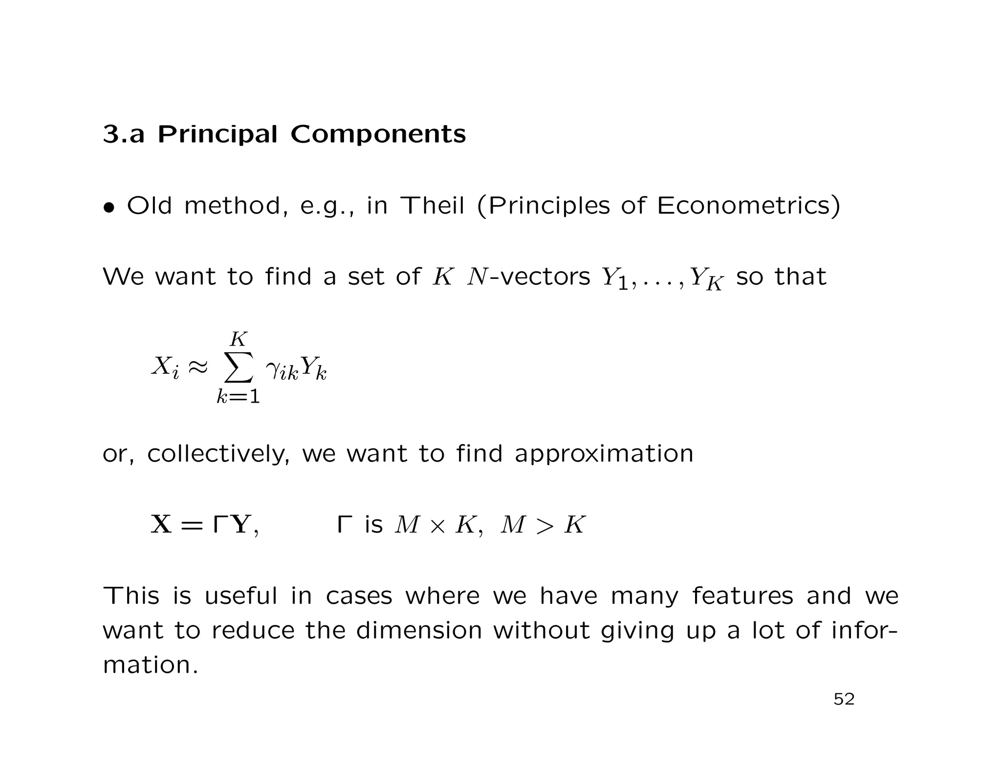 3.a Principal Components
• Old method, e.g., in Theil (Principles of Econometrics)
We want to ﬁnd a set of K N-vectors Y1, . . . , YK so that
Xi ≈
K
k=1
γikYk
or, collectively, we want to ﬁnd approximation
X = ΓY, Γ is M × K, M > K
This is useful in cases where we have many features and we
want to reduce the dimension without giving up a lot of infor-
mation.
52
 