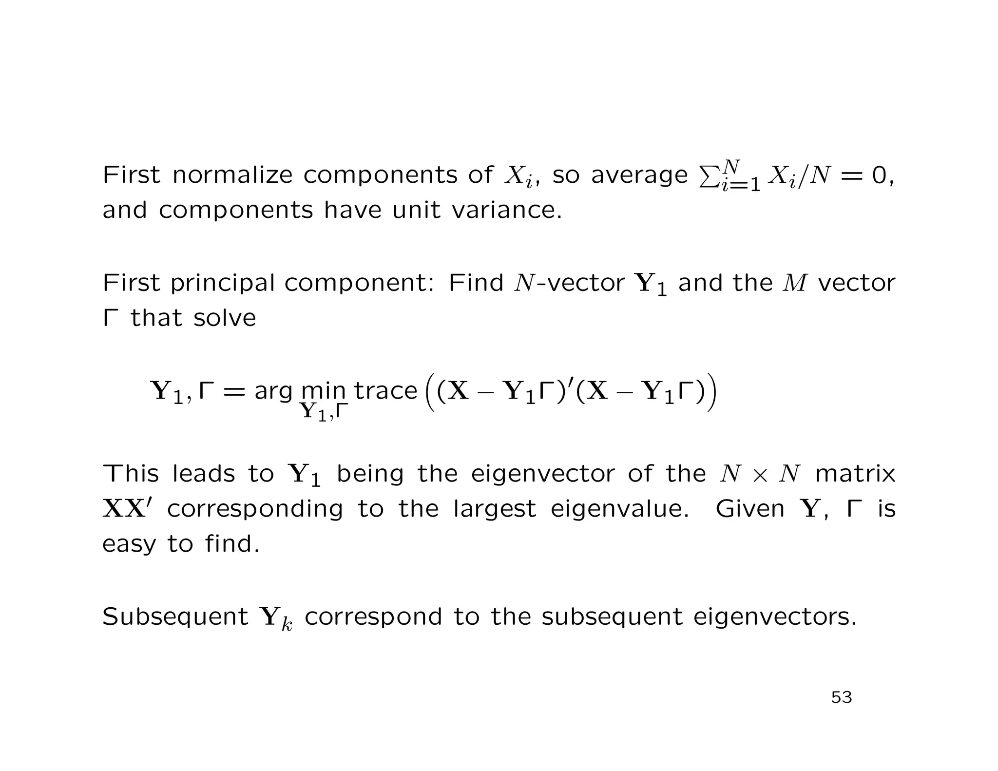 First normalize components of Xi, so average N
i=1 Xi/N = 0,
and components have unit variance.
First principal component: Find N-vector Y1 and the M vector
Γ that solve
Y1, Γ = arg min
Y1,Γ
trace (X − Y1Γ) (X − Y1Γ)
This leads to Y1 being the eigenvector of the N × N matrix
XX corresponding to the largest eigenvalue. Given Y, Γ is
easy to ﬁnd.
Subsequent Yk correspond to the subsequent eigenvectors.
53
 