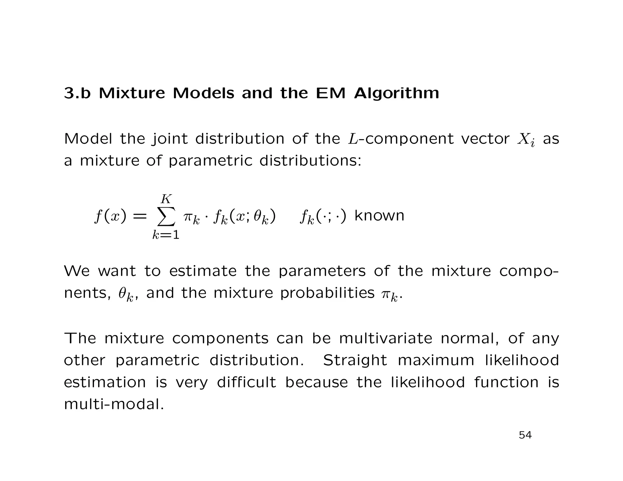 3.b Mixture Models and the EM Algorithm
Model the joint distribution of the L-component vector Xi as
a mixture of parametric distributions:
f(x) =
K
k=1
πk · fk(x; θk) fk(·; ·) known
We want to estimate the parameters of the mixture compo-
nents, θk, and the mixture probabilities πk.
The mixture components can be multivariate normal, of any
other parametric distribution. Straight maximum likelihood
estimation is very diﬃcult because the likelihood function is
multi-modal.
54
 