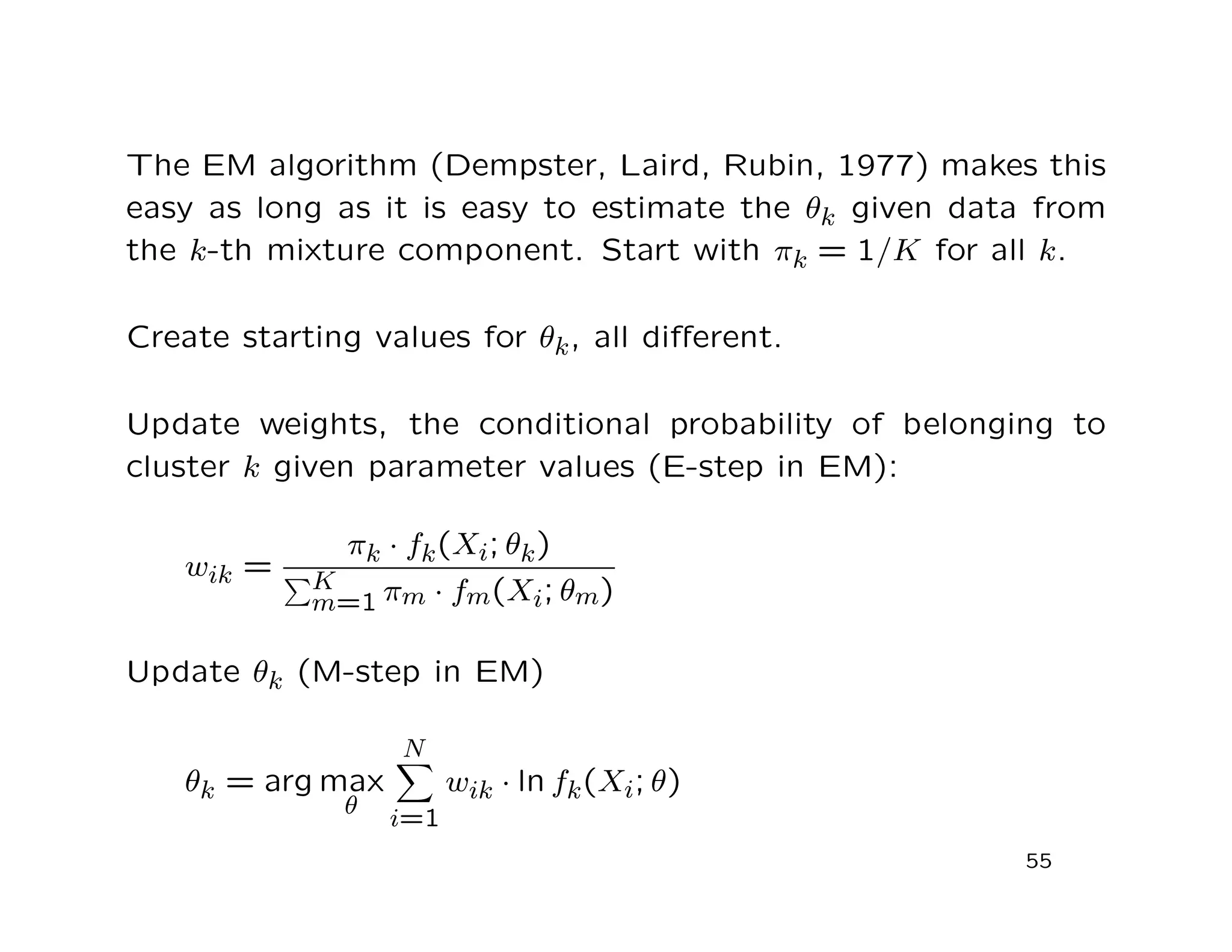 The EM algorithm (Dempster, Laird, Rubin, 1977) makes this
easy as long as it is easy to estimate the θk given data from
the k-th mixture component. Start with πk = 1/K for all k.
Create starting values for θk, all diﬀerent.
Update weights, the conditional probability of belonging to
cluster k given parameter values (E-step in EM):
wik =
πk · fk(Xi; θk)
K
m=1 πm · fm(Xi; θm)
Update θk (M-step in EM)
θk = arg max
θ
N
i=1
wik · ln fk(Xi; θ)
55
 