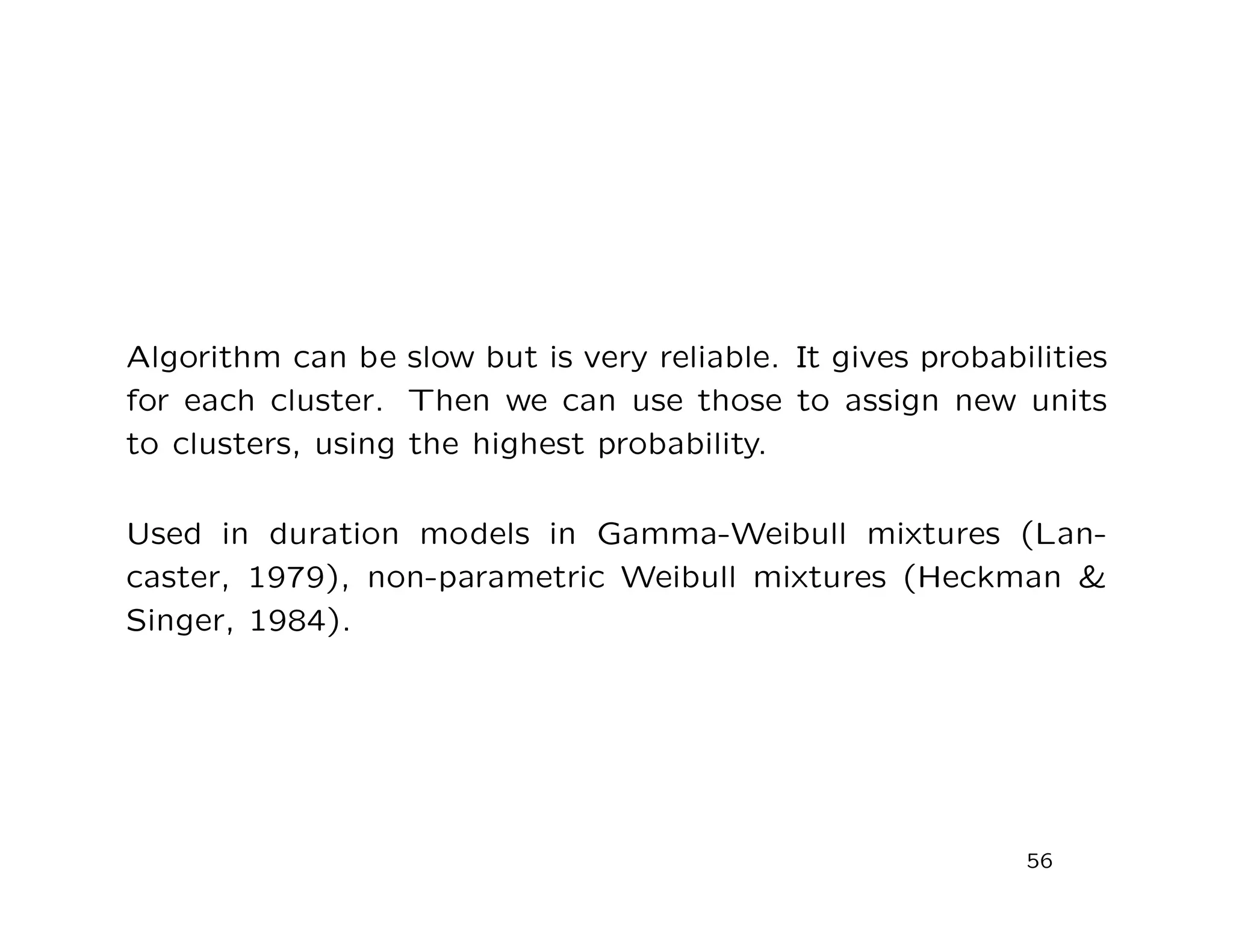 Algorithm can be slow but is very reliable. It gives probabilities
for each cluster. Then we can use those to assign new units
to clusters, using the highest probability.
Used in duration models in Gamma-Weibull mixtures (Lan-
caster, 1979), non-parametric Weibull mixtures (Heckman &
Singer, 1984).
56
 