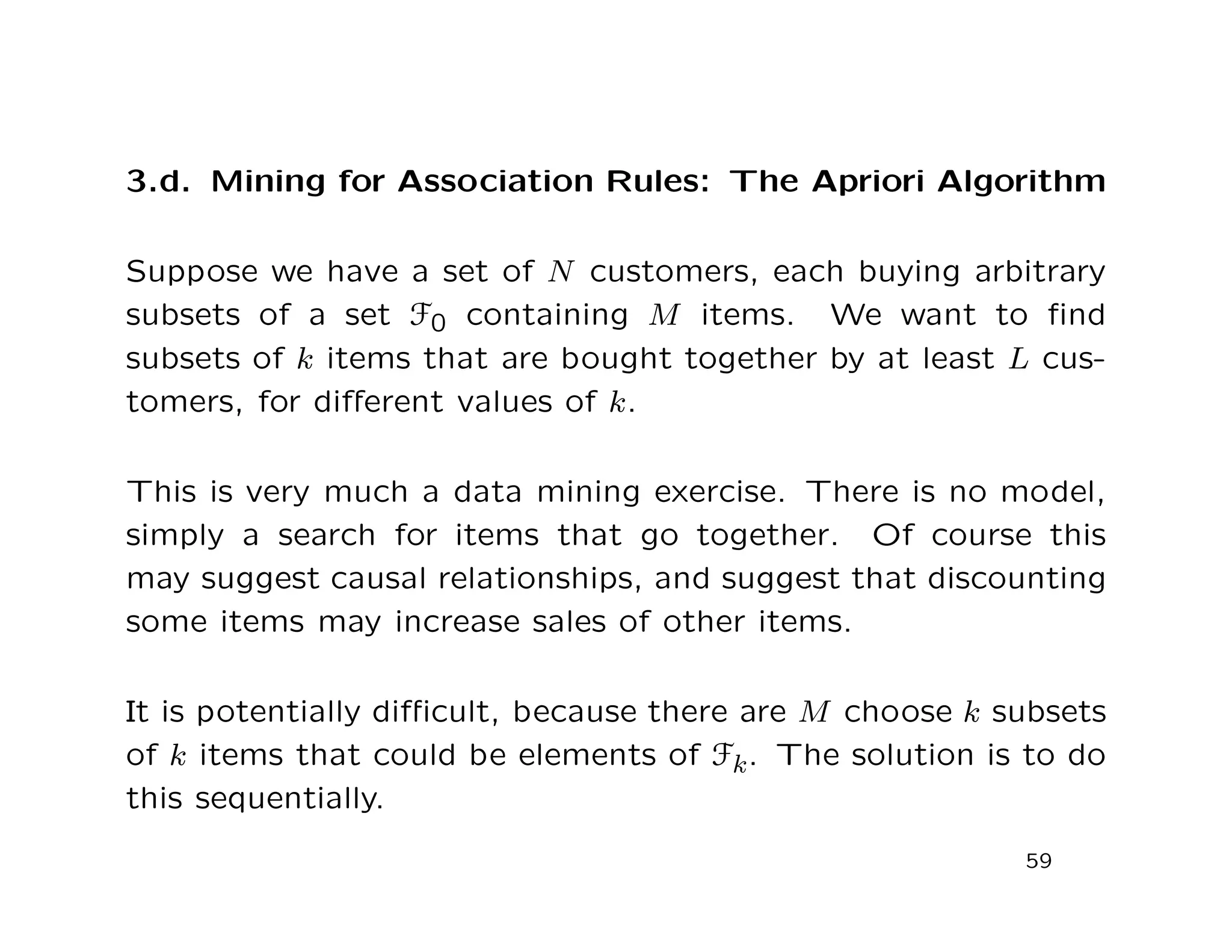 3.d. Mining for Association Rules: The Apriori Algorithm
Suppose we have a set of N customers, each buying arbitrary
subsets of a set F0 containing M items. We want to ﬁnd
subsets of k items that are bought together by at least L cus-
tomers, for diﬀerent values of k.
This is very much a data mining exercise. There is no model,
simply a search for items that go together. Of course this
may suggest causal relationships, and suggest that discounting
some items may increase sales of other items.
It is potentially diﬃcult, because there are M choose k subsets
of k items that could be elements of Fk. The solution is to do
this sequentially.
59
 