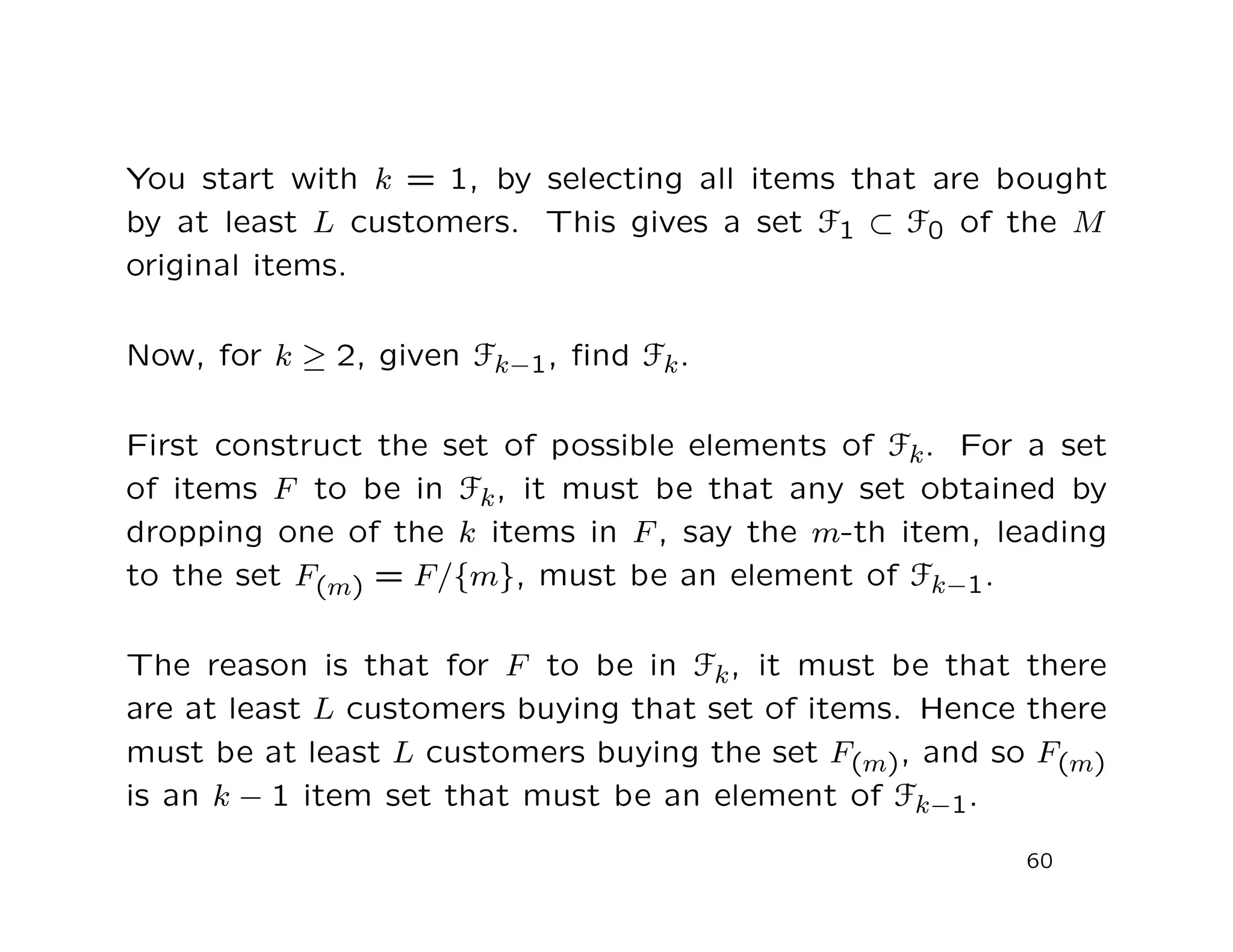 You start with k = 1, by selecting all items that are bought
by at least L customers. This gives a set F1 ⊂ F0 of the M
original items.
Now, for k ≥ 2, given Fk−1, ﬁnd Fk.
First construct the set of possible elements of Fk. For a set
of items F to be in Fk, it must be that any set obtained by
dropping one of the k items in F , say the m-th item, leading
to the set F(m) = F/{m}, must be an element of Fk−1.
The reason is that for F to be in Fk, it must be that there
are at least L customers buying that set of items. Hence there
must be at least L customers buying the set F(m), and so F(m)
is an k − 1 item set that must be an element of Fk−1.
60
 