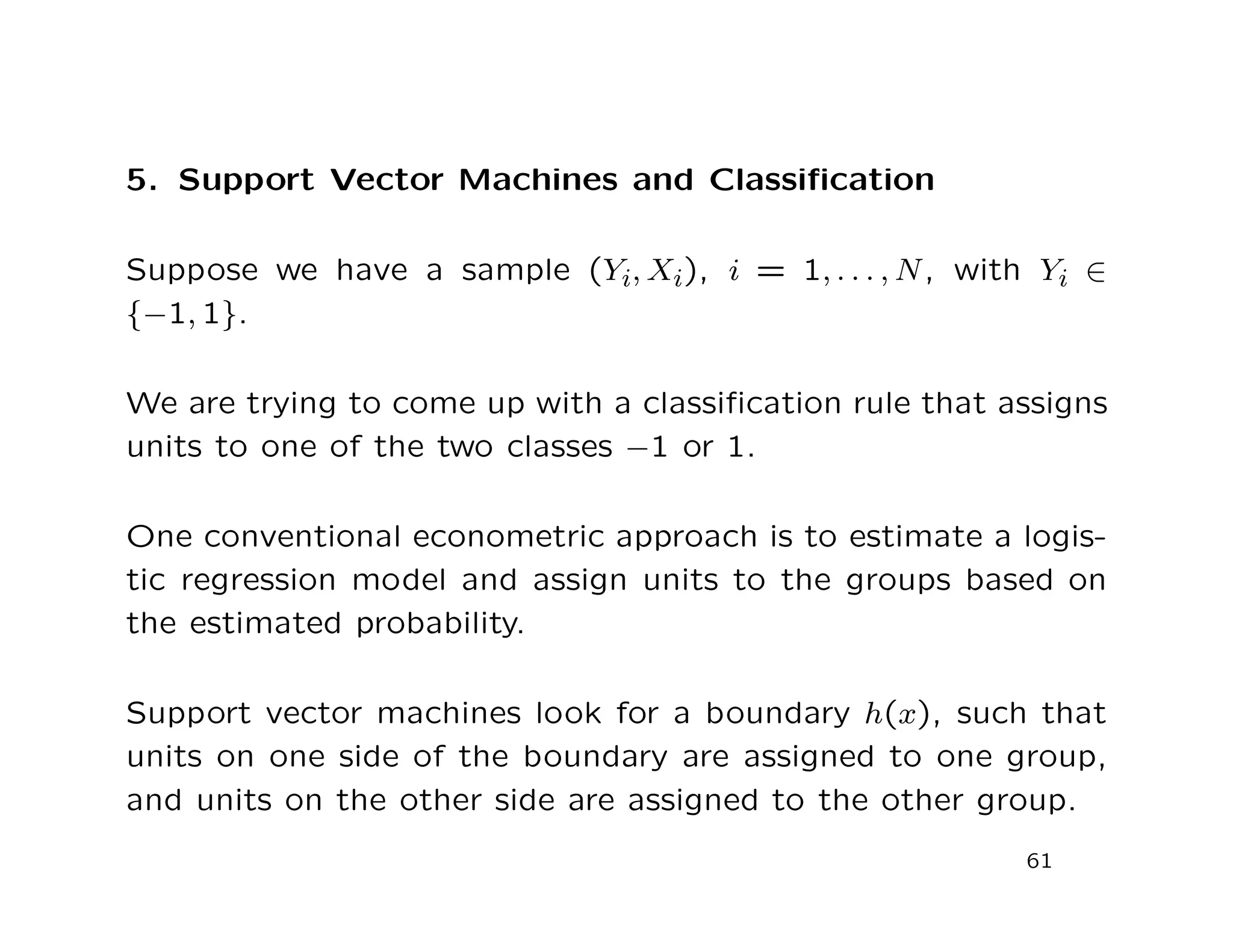 5. Support Vector Machines and Classiﬁcation
Suppose we have a sample (Yi, Xi), i = 1, . . . , N, with Yi ∈
{−1, 1}.
We are trying to come up with a classiﬁcation rule that assigns
units to one of the two classes −1 or 1.
One conventional econometric approach is to estimate a logis-
tic regression model and assign units to the groups based on
the estimated probability.
Support vector machines look for a boundary h(x), such that
units on one side of the boundary are assigned to one group,
and units on the other side are assigned to the other group.
61
 