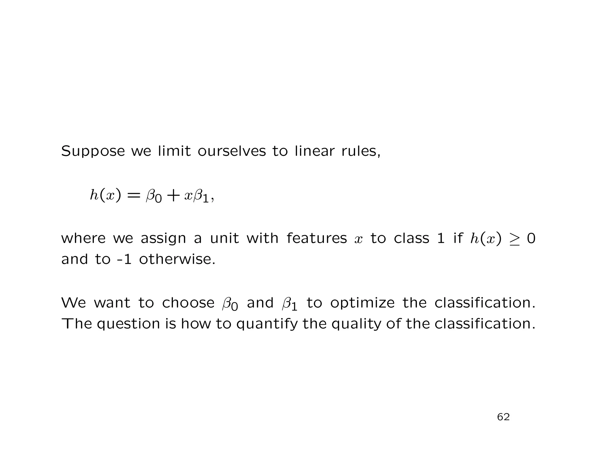 Suppose we limit ourselves to linear rules,
h(x) = β0 + xβ1,
where we assign a unit with features x to class 1 if h(x) ≥ 0
and to -1 otherwise.
We want to choose β0 and β1 to optimize the classiﬁcation.
The question is how to quantify the quality of the classiﬁcation.
62
 