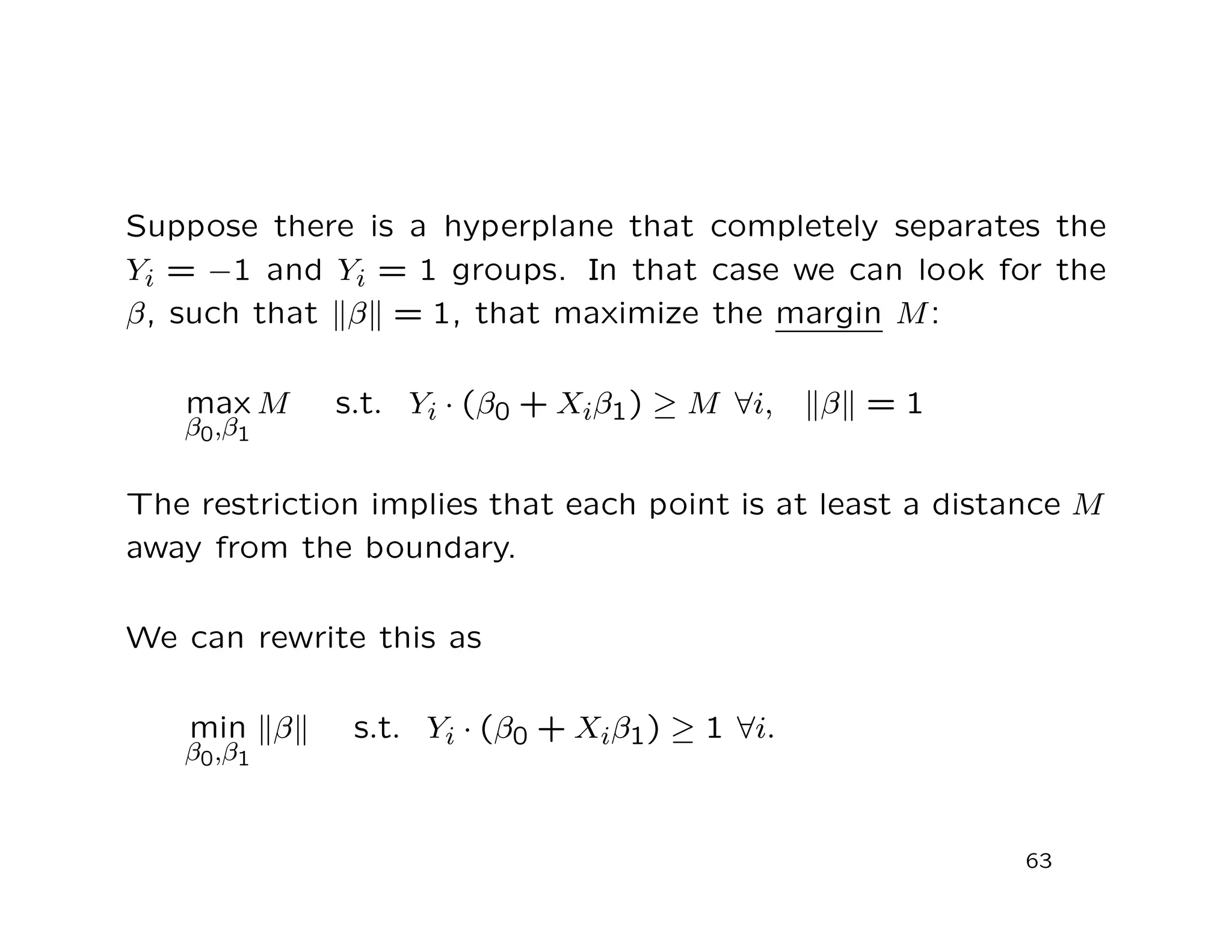 Suppose there is a hyperplane that completely separates the
Yi = −1 and Yi = 1 groups. In that case we can look for the
β, such that β = 1, that maximize the margin M:
max
β0,β1
M s.t. Yi · (β0 + Xiβ1) ≥ M ∀i, β = 1
The restriction implies that each point is at least a distance M
away from the boundary.
We can rewrite this as
min
β0,β1
β s.t. Yi · (β0 + Xiβ1) ≥ 1 ∀i.
63
 